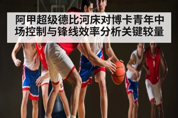 阿甲超级德比河床对博卡青年中场控制与锋线效率分析关键较量